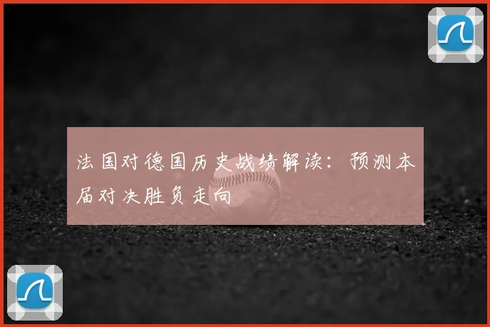 法国对德国历史战绩解读：预测本届对决胜负走向