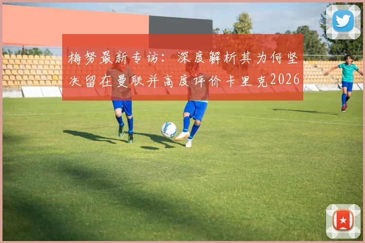 梅努最新专访：深度解析其为何坚决留在曼联并高度评价卡里克2026年执教理念