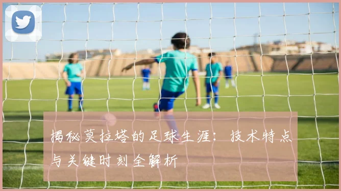 揭秘莫拉塔的足球生涯：技术特点与关键时刻全解析