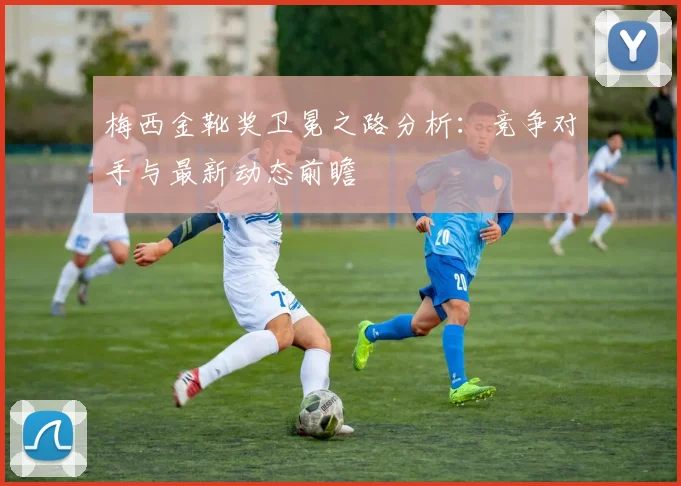 梅西金靴奖卫冕之路分析：竞争对手与最新动态前瞻