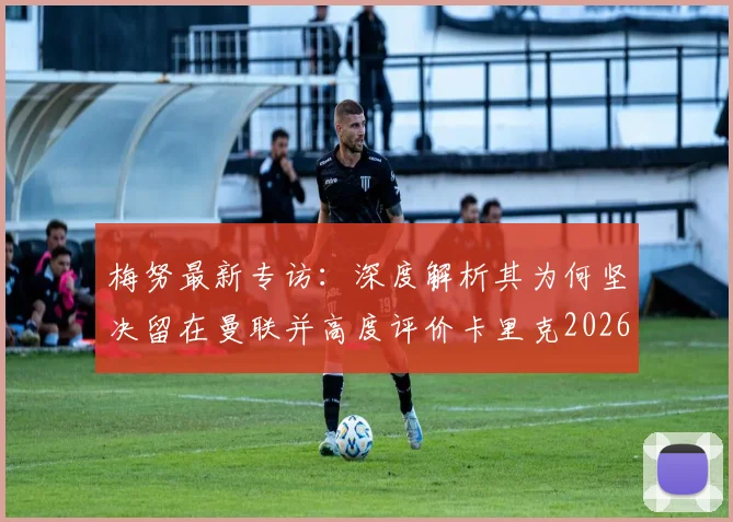 梅努最新专访：深度解析其为何坚决留在曼联并高度评价卡里克2026年执教理念