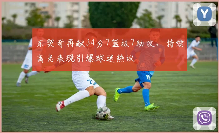 东契奇再献34分7篮板7助攻,持续高光表现引爆球迷热议