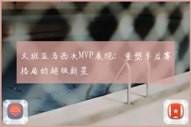文班亚马西决MVP表现：重塑季后赛格局的超级新星
