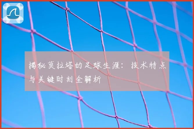 揭秘莫拉塔的足球生涯：技术特点与关键时刻全解析