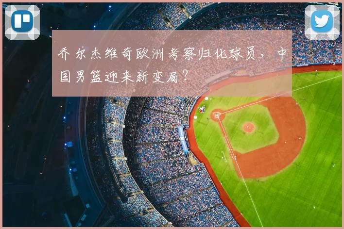 乔尔杰维奇欧洲考察归化球员,中国男篮迎来新变局?