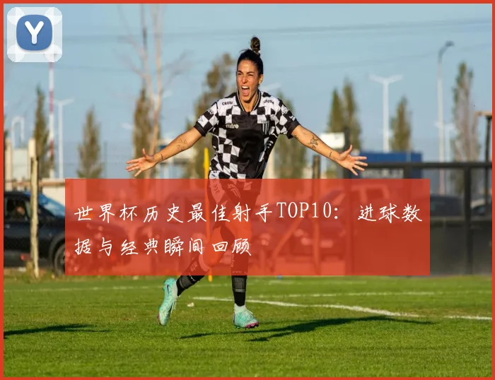 世界杯历史最佳射手TOP10:进球数据与经典瞬间回顾